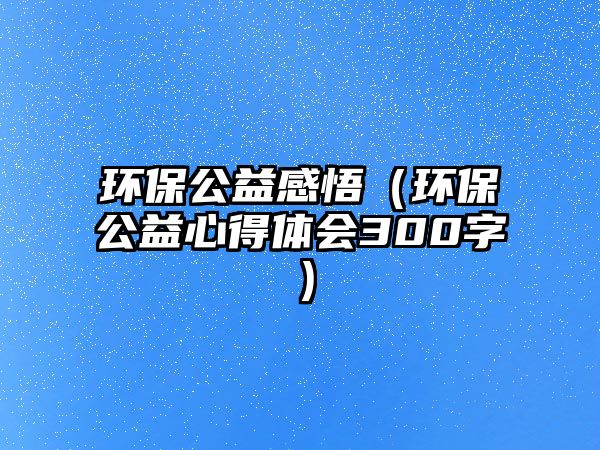 環(huán)保公益感悟（環(huán)保公益心得體會300字）