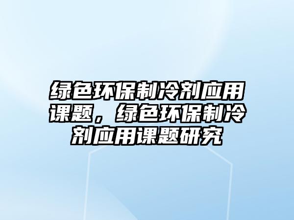 綠色環(huán)保制冷劑應(yīng)用課題，綠色環(huán)保制冷劑應(yīng)用課題研究