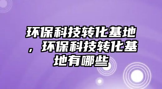 環(huán)?？萍嫁D(zhuǎn)化基地，環(huán)?？萍嫁D(zhuǎn)化基地有哪些
