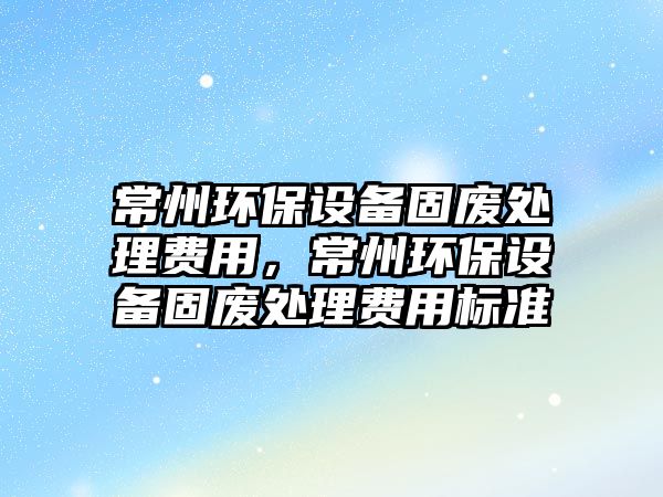 常州環(huán)保設(shè)備固廢處理費用，常州環(huán)保設(shè)備固廢處理費用標準