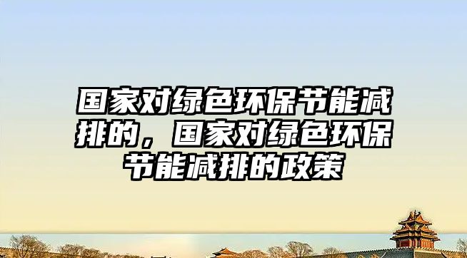 國家對綠色環(huán)保節(jié)能減排的，國家對綠色環(huán)保節(jié)能減排的政策