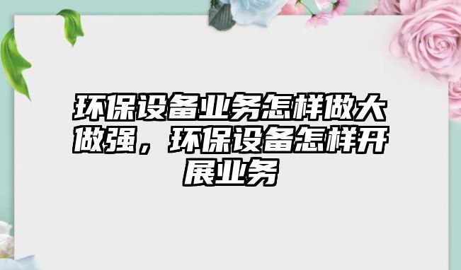 環(huán)保設(shè)備業(yè)務(wù)怎樣做大做強(qiáng)，環(huán)保設(shè)備怎樣開展業(yè)務(wù)