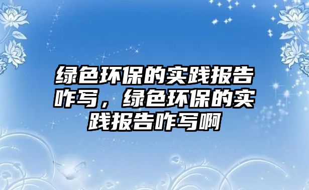 綠色環(huán)保的實(shí)踐報(bào)告咋寫(xiě)，綠色環(huán)保的實(shí)踐報(bào)告咋寫(xiě)啊