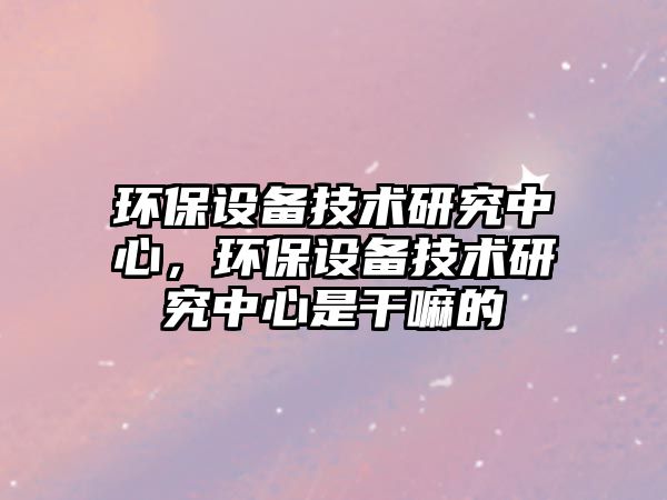 環(huán)保設(shè)備技術(shù)研究中心，環(huán)保設(shè)備技術(shù)研究中心是干嘛的