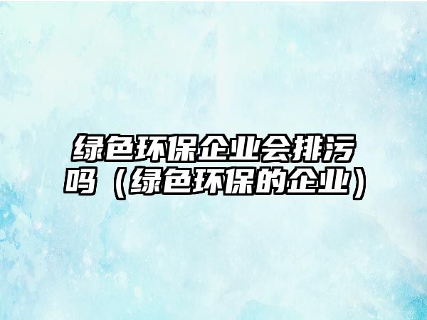 綠色環(huán)保企業(yè)會(huì)排污嗎（綠色環(huán)保的企業(yè)）