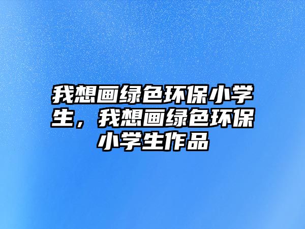 我想畫(huà)綠色環(huán)保小學(xué)生，我想畫(huà)綠色環(huán)保小學(xué)生作品
