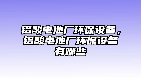 鋁酸電池廠環(huán)保設(shè)備，鋁酸電池廠環(huán)保設(shè)備有哪些