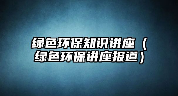 綠色環(huán)保知識(shí)講座（綠色環(huán)保講座報(bào)道）
