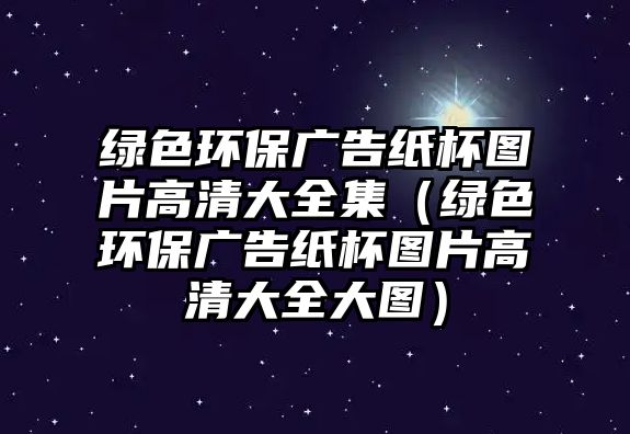 綠色環(huán)保廣告紙杯圖片高清大全集（綠色環(huán)保廣告紙杯圖片高清大全大圖）