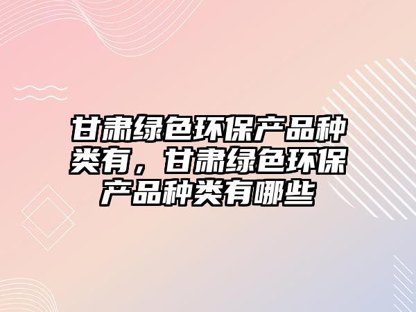 甘肅綠色環(huán)保產(chǎn)品種類有，甘肅綠色環(huán)保產(chǎn)品種類有哪些