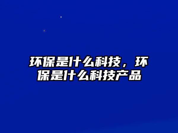 環(huán)保是什么科技，環(huán)保是什么科技產(chǎn)品