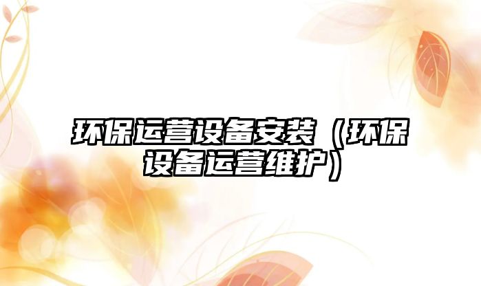 環(huán)保運(yùn)營設(shè)備安裝（環(huán)保設(shè)備運(yùn)營維護(hù)）