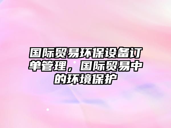 國際貿(mào)易環(huán)保設(shè)備訂單管理，國際貿(mào)易中的環(huán)境保護