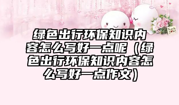 綠色出行環(huán)保知識(shí)內(nèi)容怎么寫(xiě)好一點(diǎn)呢（綠色出行環(huán)保知識(shí)內(nèi)容怎么寫(xiě)好一點(diǎn)作文）