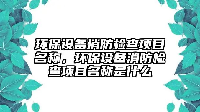 環(huán)保設(shè)備消防檢查項目名稱，環(huán)保設(shè)備消防檢查項目名稱是什么