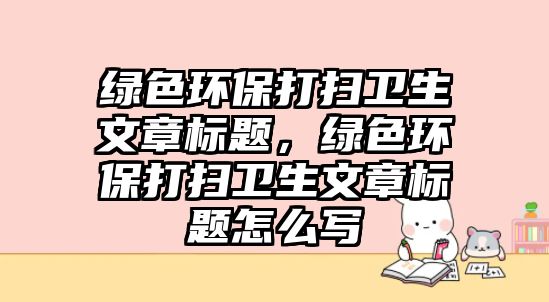 綠色環(huán)保打掃衛(wèi)生文章標(biāo)題，綠色環(huán)保打掃衛(wèi)生文章標(biāo)題怎么寫