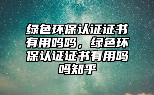 綠色環(huán)保認證證書有用嗎嗎，綠色環(huán)保認證證書有用嗎嗎知乎