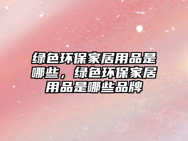 綠色環(huán)保家居用品是哪些，綠色環(huán)保家居用品是哪些品牌