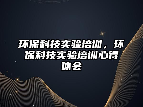 環(huán)?？萍紝?shí)驗(yàn)培訓(xùn)，環(huán)?？萍紝?shí)驗(yàn)培訓(xùn)心得體會(huì)