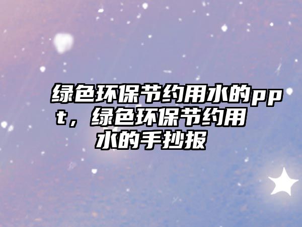 綠色環(huán)保節(jié)約用水的ppt，綠色環(huán)保節(jié)約用水的手抄報