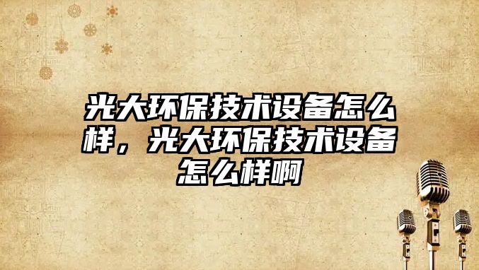 光大環(huán)保技術設備怎么樣，光大環(huán)保技術設備怎么樣啊
