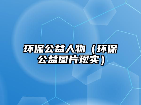 環(huán)保公益人物（環(huán)保公益圖片現(xiàn)實）