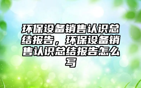 環(huán)保設(shè)備銷售認(rèn)識總結(jié)報告，環(huán)保設(shè)備銷售認(rèn)識總結(jié)報告怎么寫