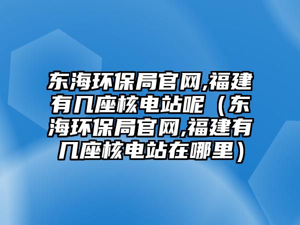 東海環(huán)保局官網(wǎng),福建有幾座核電站呢（東海環(huán)保局官網(wǎng),福建有幾座核電站在哪里）