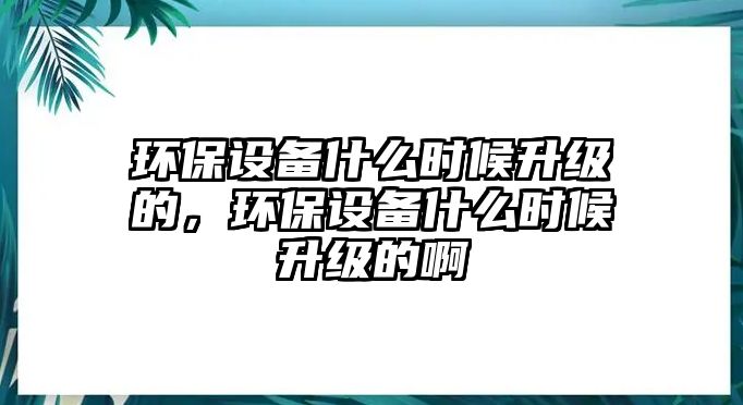 環(huán)保設(shè)備什么時(shí)候升級的，環(huán)保設(shè)備什么時(shí)候升級的啊
