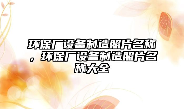 環(huán)保廠設(shè)備制造照片名稱，環(huán)保廠設(shè)備制造照片名稱大全
