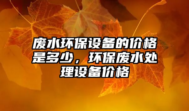 廢水環(huán)保設(shè)備的價(jià)格是多少，環(huán)保廢水處理設(shè)備價(jià)格