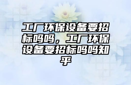 工廠環(huán)保設(shè)備要招標(biāo)嗎嗎，工廠環(huán)保設(shè)備要招標(biāo)嗎嗎知乎
