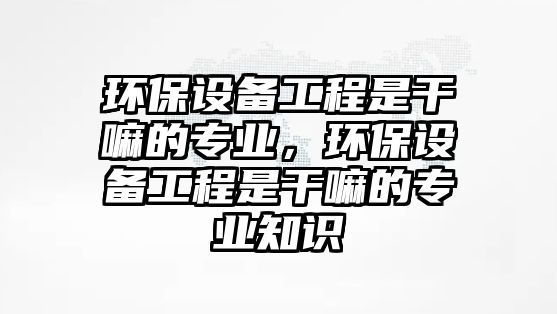 環(huán)保設備工程是干嘛的專業(yè)，環(huán)保設備工程是干嘛的專業(yè)知識