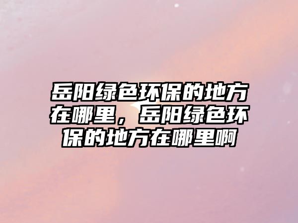 岳陽綠色環(huán)保的地方在哪里，岳陽綠色環(huán)保的地方在哪里啊