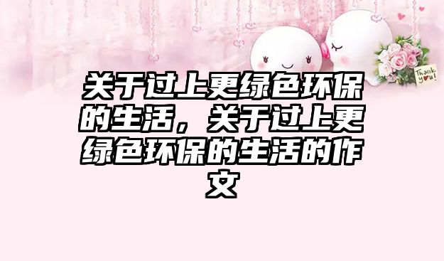 關(guān)于過上更綠色環(huán)保的生活，關(guān)于過上更綠色環(huán)保的生活的作文