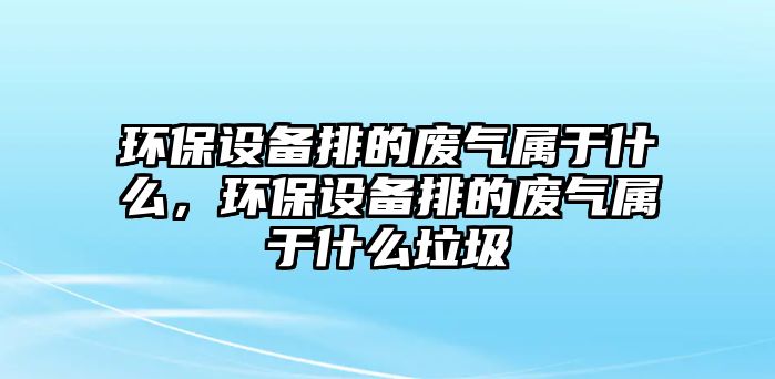 環(huán)保設(shè)備排的廢氣屬于什么，環(huán)保設(shè)備排的廢氣屬于什么垃圾