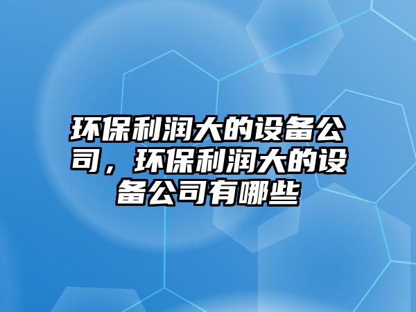 環(huán)保利潤(rùn)大的設(shè)備公司，環(huán)保利潤(rùn)大的設(shè)備公司有哪些