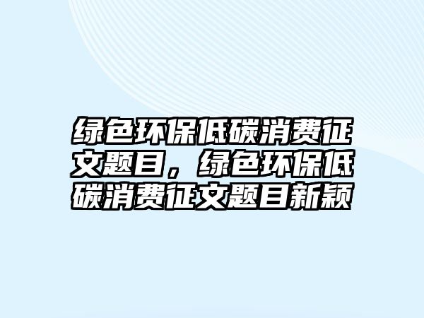 綠色環(huán)保低碳消費(fèi)征文題目，綠色環(huán)保低碳消費(fèi)征文題目新穎