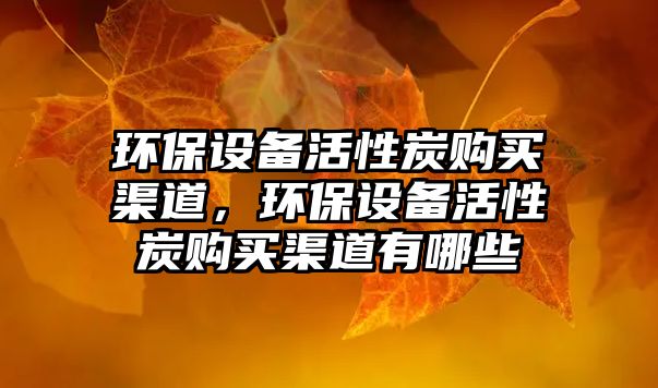 環(huán)保設(shè)備活性炭購(gòu)買(mǎi)渠道，環(huán)保設(shè)備活性炭購(gòu)買(mǎi)渠道有哪些