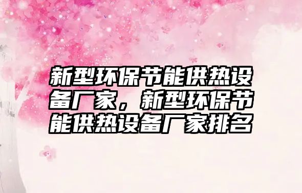 新型環(huán)保節(jié)能供熱設(shè)備廠家，新型環(huán)保節(jié)能供熱設(shè)備廠家排名
