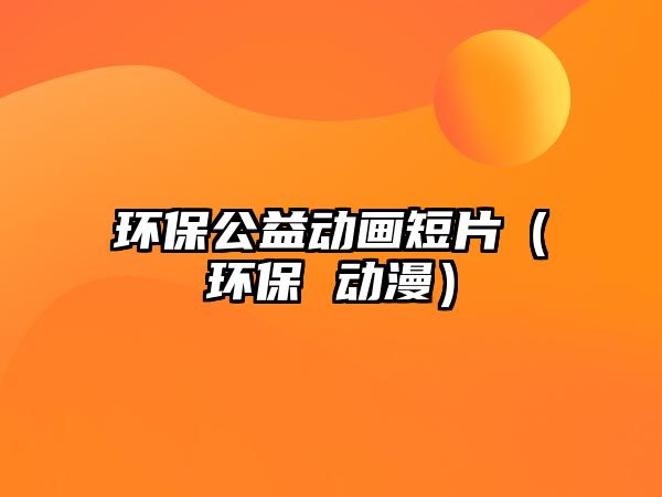 環(huán)保公益動畫短片（環(huán)保 動漫）