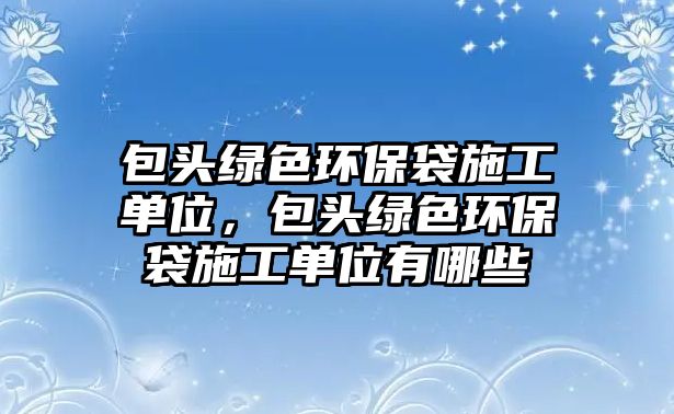 包頭綠色環(huán)保袋施工單位，包頭綠色環(huán)保袋施工單位有哪些