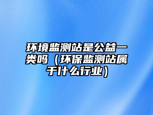 環(huán)境監(jiān)測(cè)站是公益一類(lèi)嗎（環(huán)保監(jiān)測(cè)站屬于什么行業(yè)）