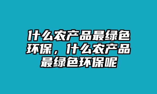 什么農(nóng)產(chǎn)品最綠色環(huán)保，什么農(nóng)產(chǎn)品最綠色環(huán)保呢