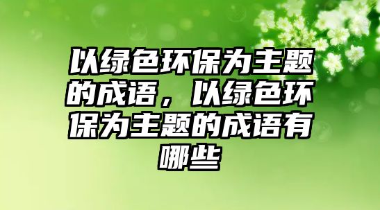 以綠色環(huán)保為主題的成語，以綠色環(huán)保為主題的成語有哪些