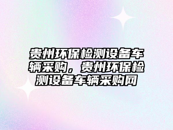 貴州環(huán)保檢測設備車輛采購，貴州環(huán)保檢測設備車輛采購網(wǎng)