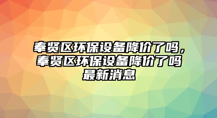 奉賢區(qū)環(huán)保設(shè)備降價了嗎，奉賢區(qū)環(huán)保設(shè)備降價了嗎最新消息