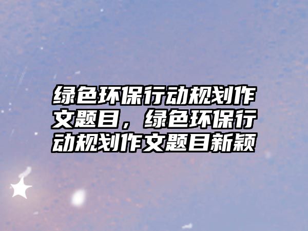 綠色環(huán)保行動(dòng)規(guī)劃作文題目，綠色環(huán)保行動(dòng)規(guī)劃作文題目新穎
