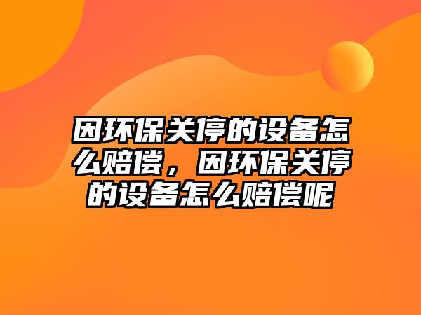因環(huán)保關(guān)停的設(shè)備怎么賠償，因環(huán)保關(guān)停的設(shè)備怎么賠償呢
