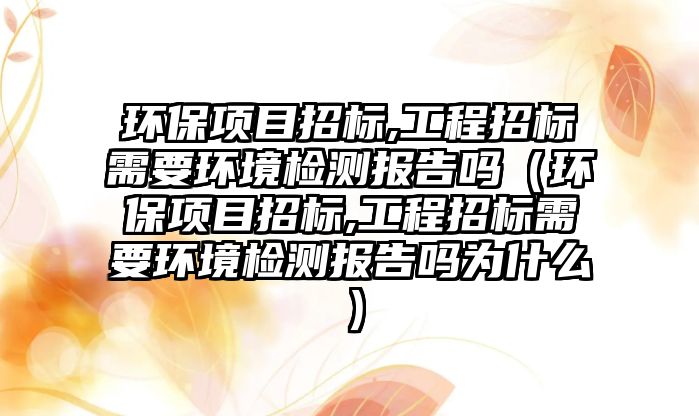 環(huán)保項(xiàng)目招標(biāo),工程招標(biāo)需要環(huán)境檢測報(bào)告嗎（環(huán)保項(xiàng)目招標(biāo),工程招標(biāo)需要環(huán)境檢測報(bào)告嗎為什么）